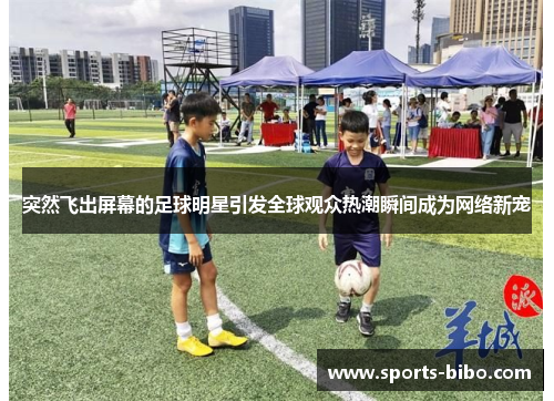 突然飞出屏幕的足球明星引发全球观众热潮瞬间成为网络新宠