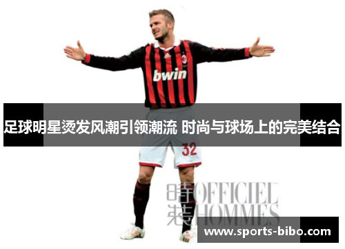 足球明星烫发风潮引领潮流 时尚与球场上的完美结合