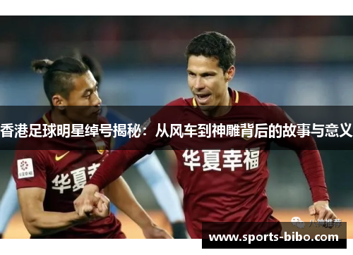 香港足球明星绰号揭秘：从风车到神雕背后的故事与意义