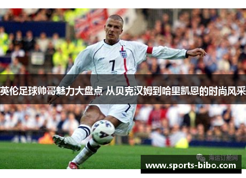 英伦足球帅哥魅力大盘点 从贝克汉姆到哈里凯恩的时尚风采