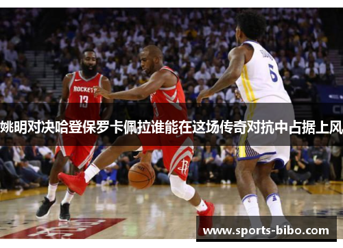 姚明对决哈登保罗卡佩拉谁能在这场传奇对抗中占据上风