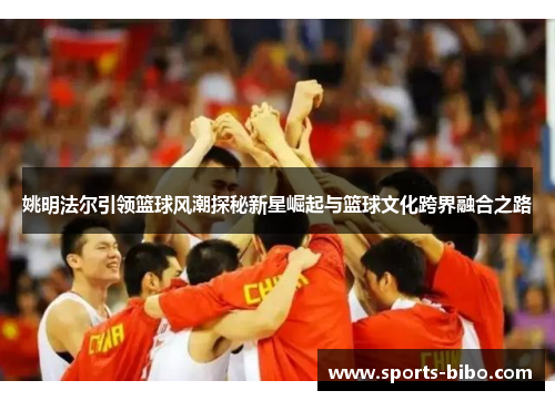 姚明法尔引领篮球风潮探秘新星崛起与篮球文化跨界融合之路